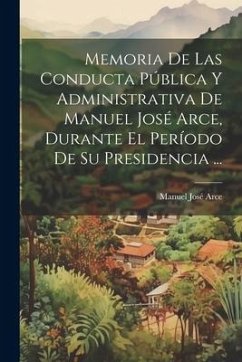 Memoria De Las Conducta Pública Y Administrativa De Manuel José Arce, Durante El Período De Su Presidencia ... - Arce, Manuel José