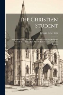 The Christian Student: Designed to Assist Christians in General in Acquiring Religious Knowledge; With a List of Books Suitable for a Ministe - Bickersteth, Edward