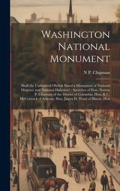 Washington National Monument: Shall the Unfinished Obelisk Stand a Monument of National Disgrace and National Dishonor?: Speeches of Hon. Norton P. - Chipman, N. P.