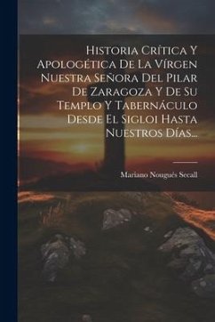 Historia Crítica Y Apologética De La Vírgen Nuestra Señora Del Pilar De Zaragoza Y De Su Templo Y Tabernáculo Desde El Sigloi Hasta Nuestros Días... - Secall, Mariano Nougués