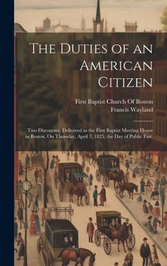 The Duties of an American Citizen: Two Discourses, Delivered in the First Baptist Meeting House in Boston, On Thursday, April 7, 1825, the Day of Publ - Wayland, Francis