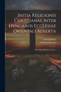 Initia Religionis Christianae Inter Hvngaros Ecclesiae Orientali Adserta: Dissertatio Historico-critica... - Schwarz, Gottfried; Johann, Anton