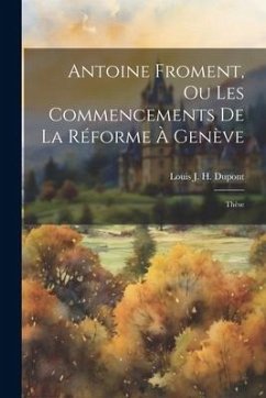 Antoine Froment, Ou Les Commencements De La Réforme À Genève: Thèse - Dupont, Louis J. H.