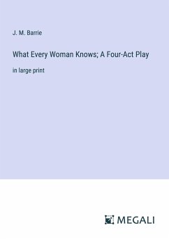 What Every Woman Knows; A Four-Act Play - Barrie, J. M.