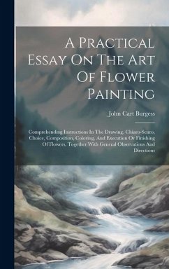 A Practical Essay On The Art Of Flower Painting: Comprehending Instructions In The Drawing, Chiaro-scuro, Choice, Composition, Coloring, And Execution - Burgess, John Cart