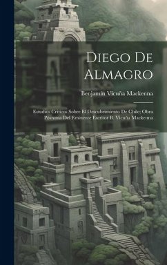 Diego De Almagro; Estudios Criticos Sobre El Descubrimiento De Chile; Obra Póstuma Del Eminente Escritor B. Vicuña Mackenna