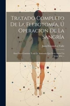 Tratado Completo De La Flebotomía, Ú Operacion De La Sangría: Esta Obra Contiene Toda La Anatomía Que Debe Saber Un Sangrador ... - Valle, Juan Fernández