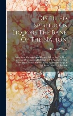 Distilled Spirituous Liquors The Bane Of The Nation: Being Some Considerations Humbly Offer'd To The Hon. The House Of Commons. By Which It Will Appea - Wilson, Thomas