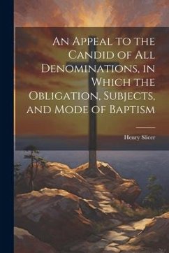 An Appeal to the Candid of all Denominations, in Which the Obligation, Subjects, and Mode of Baptism - Slicer, Henry