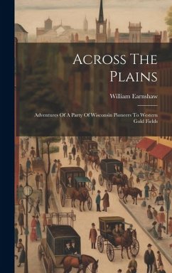 Across The Plains: Adventures Of A Party Of Wisconsin Pioneers To Western Gold Fields - Earnshaw, William