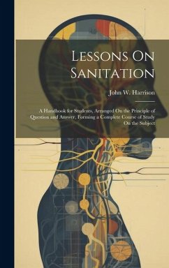 Lessons On Sanitation: A Handbook for Students, Arranged On the Principle of Question and Answer, Forming a Complete Course of Study On the S - Harrison, John W.