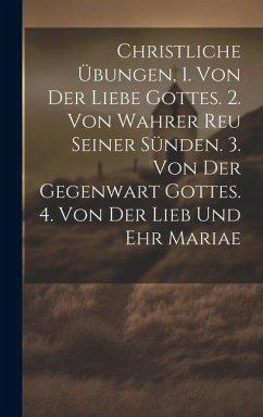 Christliche Übungen, 1. Von Der Liebe Gottes. 2. Von Wahrer Reu Seiner Sünden. 3. Von Der Gegenwart Gottes. 4. Von Der Lieb Und Ehr Mariae - Anonymous