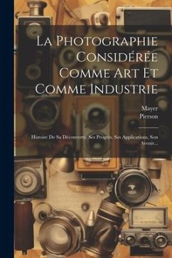 La Photographie Considérée Comme Art Et Comme Industrie: Histoire De Sa Découverte, Ses Progrès, Ses Applications, Son Avenir... - (Photographer )., Mayer; (Photographer), Pierson