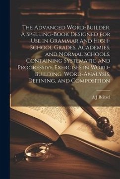 The Advanced Word-builder. A Spelling-book Designed for use in Grammar and High-school Grades, Academies, and Normal Schools. Containing Systematic an - Beitzel, A. J.