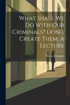 What Shall We Do With Our Criminals? Don't Create Them, A Lecture - Hodgskin, Thomas