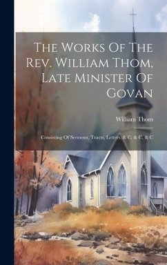 The Works Of The Rev. William Thom, Late Minister Of Govan: Consisting Of Sermons, Tracts, Letters, & C, & C, & C - Thom, William