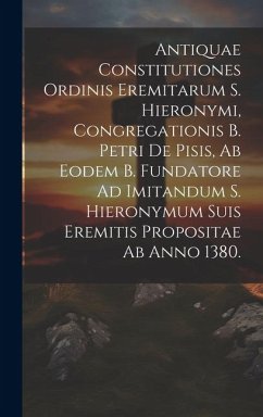 Antiquae Constitutiones Ordinis Eremitarum S. Hieronymi, Congregationis B. Petri De Pisis, Ab Eodem B. Fundatore Ad Imitandum S. Hieronymum Suis Eremi - Anonymous