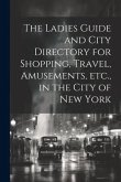 The Ladies Guide and City Directory for Shopping, Travel, Amusements, etc., in the City of New York