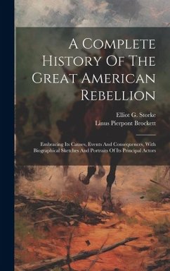 A Complete History Of The Great American Rebellion: Embracing Its Causes, Events And Consequences, With Biographical Sketches And Portraits Of Its Pri - Storke, Elliot G.