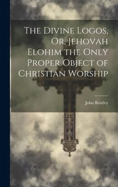 The Divine Logos, Or, Jehovah Elohim the Only Proper Object of Christian Worship - Bentley, John