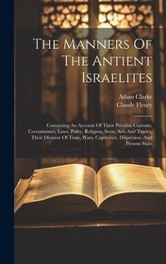 The Manners Of The Antient Israelites: Containing An Account Of Their Peculiar Customs, Ceremonines, Laws, Polity, Religion, Sects, Arts And Trades, T - Fleury, Claude; Clarke, Adam