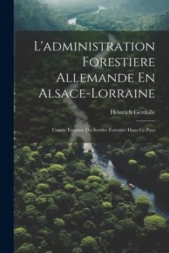 L'administration Forestiere Allemande En Alsace-Lorraine: Courte Esquisse Du Service Forestier Dans Ce Pays - Gerdolle, Heinrich