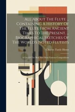 All About The Flute ... Containing A History Of The Flute From Ancient Times To The Present. ... Biographical Sketches Of The World's Noted Flutists: - Howe, Charles Tuttle