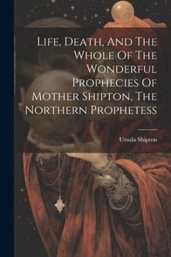 Life, Death, And The Whole Of The Wonderful Prophecies Of Mother Shipton, The Northern Prophetess - Shipton, Ursula