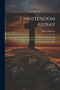 Christendom Astray: Or, Popular Theology, Both In Faith And Practice, Shewn To Be Unscriptural. 18 Lects. Orig. Publ. As 'twelve Lectures - Roberts, Robert