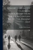 A Short History Of Classical Scholarship From The Sixth Century B.c. To The Present Day