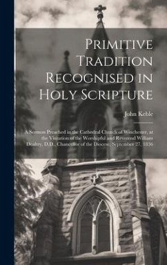 Primitive Tradition Recognised in Holy Scripture: A Sermon Preached in the Cathedral Church of Winchester, at the Visitation of the Worshipful and Rev - Keble, John