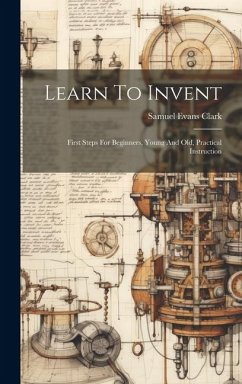 Learn To Invent; First Steps For Beginners, Young And Old, Practical Instruction