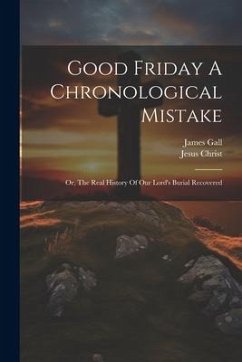 Good Friday A Chronological Mistake: Or, The Real History Of Our Lord's Burial Recovered - Gall, James; Christ, Jesus