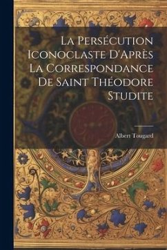La Persécution Iconoclaste D'Après La Correspondance De Saint Théodore Studite - Tougard, Albert