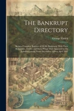 The Bankrupt Directory: Being a Complete Register of All the Bankrupts, With Their Residences, Trades, and Dates When They Appeared in the Lon - Elwick, George