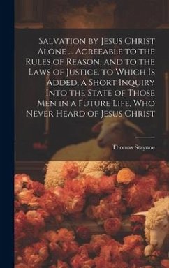 Salvation by Jesus Christ Alone ... Agreeable to the Rules of Reason, and to the Laws of Justice. to Which Is Added, a Short Inquiry Into the State of - Staynoe, Thomas