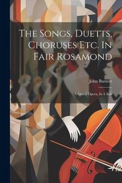 The Songs, Duetts, Choruses Etc. In Fair Rosamond: A Grand Opera, In 4 Acts - Barnett, John