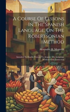 A Course Of Lessons In The Spanish Language, On The Robertsonian Method: Intended To Enable Persons To Acquire The Language Without Oral Instruction - Monteith, Alexander H.