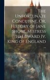 The Unfortunate Concubine, Or, History of Jane Shore, Mistress to Edward Iv. King of England ...