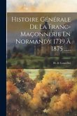 Histoire Générale De La Franc-maçonnerie En Normandy 1739 À 1875 ......