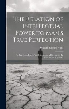 The Relation of Intellectual Power to Man's True Perfection: Further Considered With Reference to a Criticism in the Rambler for May 1862 - Ward, William George