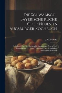 Die Schwäbisch-bayerische Küche Oder Neuestes Augsburger Kochbuch: Enthaltend Über 800 Speisezubereitungen Als: Fleisch- Und Fastenspeisen, ...: Nach - Sartory, J. G.