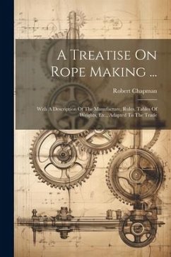 A Treatise On Rope Making ...: With A Description Of The Manufacture, Rules, Tables Of Weights, Etc., Adapted To The Trade - Chapman, Robert