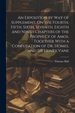 An Exposition by Way of Supplement, On the Fourth, Fifth, Sixth, Seventh, Eighth and Ninth Chapters of the Prophecy of Amos. Together With a Confutati - Hall, Thomas