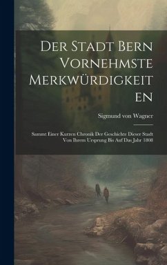 Der Stadt Bern Vornehmste Merkwürdigkeiten: Sammt Einer Kurzen Chronik Der Geschichte Dieser Stadt Von Ihrem Ursprung Bis Auf Das Jahr 1808 - Wagner, Sigmund Von