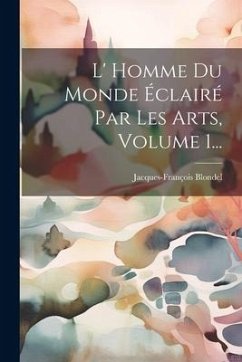 L' Homme Du Monde Éclairé Par Les Arts, Volume 1... - Blondel, Jacques-François