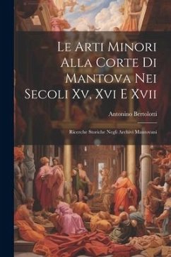 Le Arti Minori Alla Corte Di Mantova Nei Secoli Xv, Xvi E Xvii: Ricerche Storiche Negli Archivi Mantovani - Bertolotti, Antonino