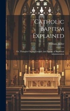 Catholic Baptism Explained: Or, Thoughts On the Ground, and Extent, of Baptismal Administration - Miller, William