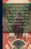 A Selection Of Hymns From The Best Authors, Intended To Be An Appendix To Dr. Watts's Psalms And Hymns, By J. Rippon