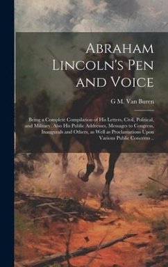 Abraham Lincoln's pen and Voice; Being a Complete Compilation of his Letters, Civil, Political, and Military, Also his Public Addresses, Messages to C - Buren, G. M. van